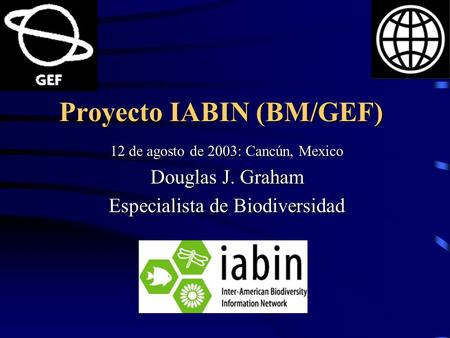 Proyecto IABIN (BM/GEF) 12 de agosto de 2003: Cancún, Mexico Douglas J. Graham Especialista de Biodiversidad.