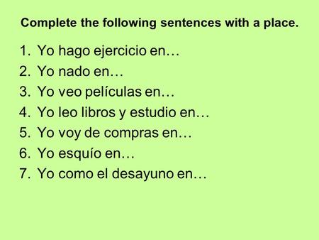 Complete the following sentences with a place. 1.Yo hago ejercicio en… 2.Yo nado en… 3.Yo veo películas en… 4.Yo leo libros y estudio en… 5.Yo voy de compras.