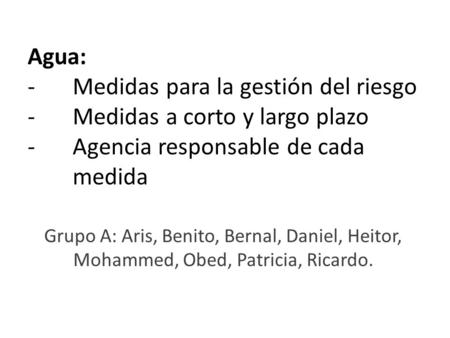 Agua: - Medidas para la gestión del riesgo - Medidas a corto y largo plazo - Agencia responsable de cada medida Grupo A: Aris, Benito, Bernal, Daniel,