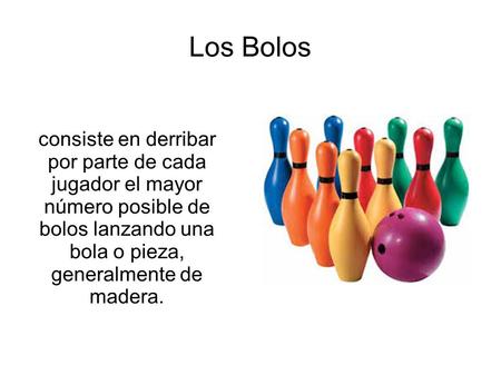Los Bolos consiste en derribar por parte de cada jugador el mayor número posible de bolos lanzando una bola o pieza, generalmente de madera.