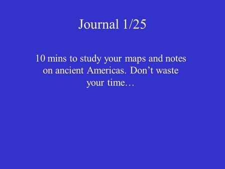 Journal 1/25 10 mins to study your maps and notes on ancient Americas. Don’t waste your time…
