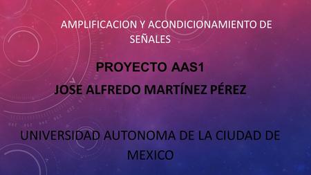 AMPLIFICACION Y ACONDICIONAMIENTO DE SEÑALES PROYECTO AAS1 JOSE ALFREDO MARTÍNEZ PÉREZ UNIVERSIDAD AUTONOMA DE LA CIUDAD DE MEXICO.