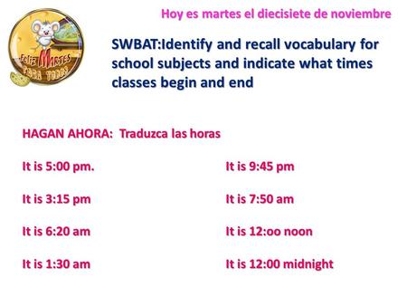 Hoy es martes el diecisiete de noviembre SWBAT:Identify and recall vocabulary for school subjects and indicate what times classes begin and end HAGAN AHORA: