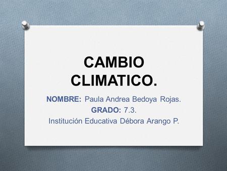 CAMBIO CLIMATICO. NOMBRE: Paula Andrea Bedoya Rojas. GRADO: 7.3. Institución Educativa Débora Arango P.