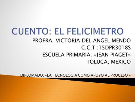 PROFRA. VICTORIA DEL ANGEL MENDO C.C.T.:15DPR3018S ESCUELA PRIMARIA: «JEAN PIAGET» TOLUCA, MEXICO DIPLOMADO: «LA TECNOLOGIA COMO APOYO AL PROCESO - ENSEÑANZA.