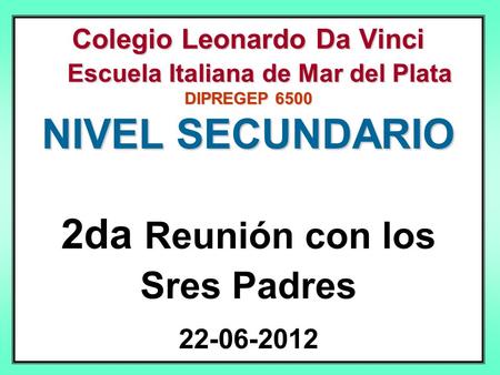 Colegio Leonardo Da Vinci Escuela Italiana de Mar del Plata DIPREGEP 6500 NIVEL SECUNDARIO 2da Reunión con los Sres Padres 22-06-2012.