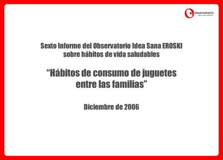 Sexto Informe del Observatorio Idea Sana EROSKI sobre hábitos de vida saludables “Hábitos de consumo de juguetes entre las familias” Diciembre de 2006.