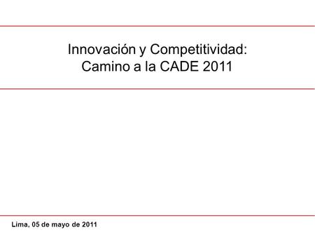 Innovación y Competitividad: Camino a la CADE 2011 Lima, 05 de mayo de 2011.