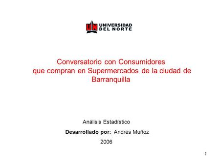 1 Conversatorio con Consumidores que compran en Supermercados de la ciudad de Barranquilla Análisis Estadístico Desarrollado por: Andrés Muñoz 2006.