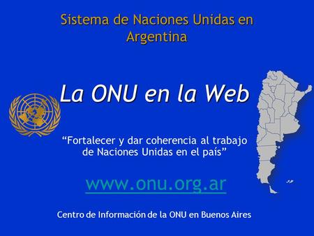 Sistema de Naciones Unidas en Argentina La ONU en la Web Fortalecer y dar coherencia al trabajo de Naciones Unidas en el país www.onu.org.ar Centro de.