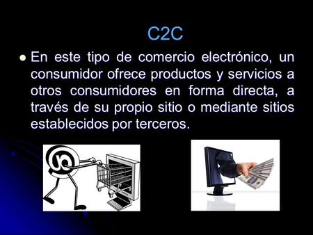 C2C En este tipo de comercio electrónico, un consumidor ofrece productos y servicios a otros consumidores en forma directa, a través de su propio sitio.
