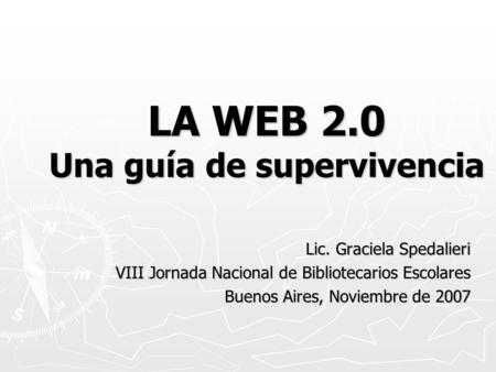 LA WEB 2.0 Una guía de supervivencia Lic. Graciela Spedalieri VIII Jornada Nacional de Bibliotecarios Escolares Buenos Aires, Noviembre de 2007.
