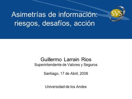Guillermo Larrain Rios Superintendente de Valores y Seguros Santiago, 17 de Abril, 2008 Universidad de los Andes Asimetrías de información: riesgos, desafíos,