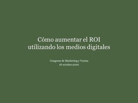 Cómo aumentar el ROI utilizando los medios digitales Congreso de Marketing y Ventas18 de octubre de 2006 Cómo aumentar el ROI utilizando los medios digitales.