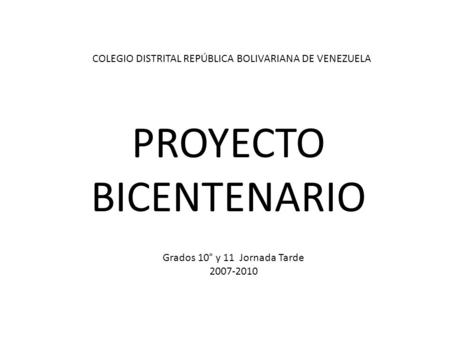 PROYECTO BICENTENARIO Grados 10° y 11 Jornada Tarde 2007-2010 COLEGIO DISTRITAL REPÚBLICA BOLIVARIANA DE VENEZUELA.