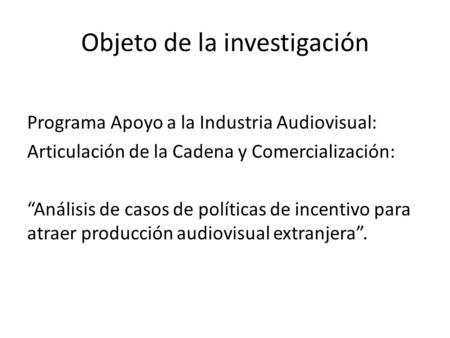Objeto de la investigación Programa Apoyo a la Industria Audiovisual: Articulación de la Cadena y Comercialización: Análisis de casos de políticas de incentivo.