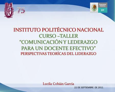 INSTITUTO POLITÉCNICO NACIONAL CURSO –TALLER “COMUNICACIÓN Y LEDERAZGO PARA UN DOCENTE EFECTIVO” PERSPECTIVAS TEORÍCAS DEL LIDERAZGO Lucila Cobián.