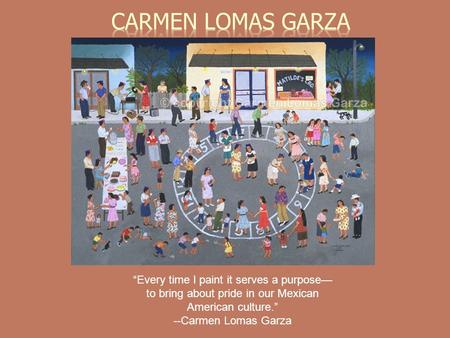 Every time I paint it serves a purpose to bring about pride in our Mexican American culture. --Carmen Lomas Garza.
