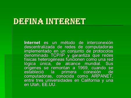 Defina Internet Internet es un método de interconexión descentralizada de redes de computadoras implementado en un conjunto de protocolos denominado TCP/IP.