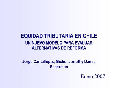 EQUIDAD TRIBUTARIA EN CHILE Enero 2007 Jorge Cantallopts, Michel Jorratt y Danae Scherman UN NUEVO MODELO PARA EVALUAR ALTERNATIVAS DE REFORMA.
