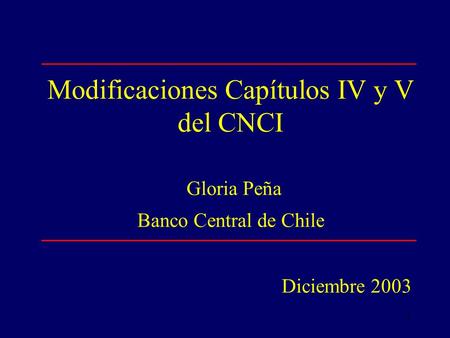1 Modificaciones Capítulos IV y V del CNCI Gloria Peña Banco Central de Chile Diciembre 2003.