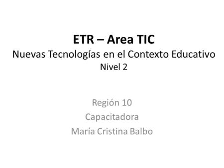 ETR – Area TIC Nuevas Tecnologías en el Contexto Educativo Nivel 2 Región 10 Capacitadora María Cristina Balbo.