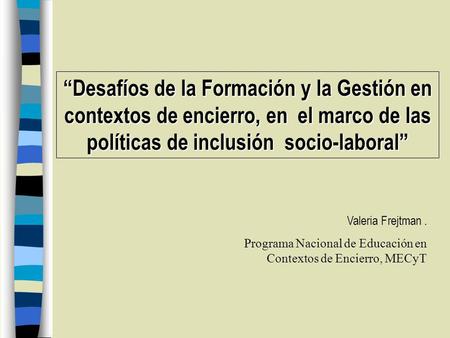 Desafíos de la Formación y la Gestión en contextos de encierro, en el marco de las políticas de inclusión socio-laboral Valeria Frejtman. Programa Nacional.