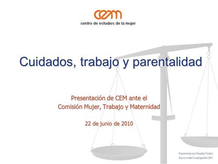Cuidados, trabajo y parentalidad Cuidados, trabajo y parentalidad Presentación de CEM ante el Comisión Mujer, Trabajo y Maternidad 22 de junio de 2010.