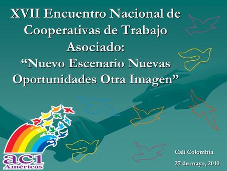 XVII Encuentro Nacional de Cooperativas de Trabajo Asociado: “Nuevo Escenario Nuevas Oportunidades Otra Imagen” Cali Colombia 27 de mayo, 2010.
