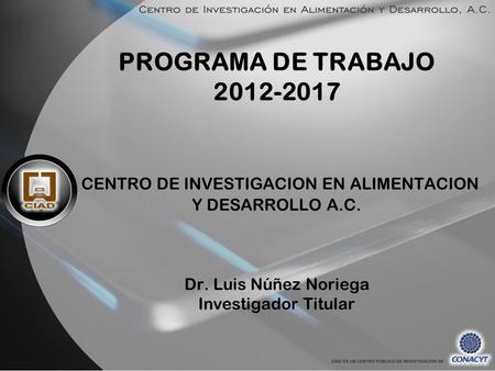 PROGRAMA DE TRABAJO 2012-2017  CENTRO DE INVESTIGACION EN ALIMENTACION Y DESARROLLO A.C.   Dr. Luis Núñez Noriega Investigador Titular.