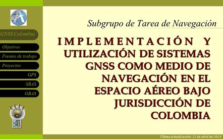 Subgrupo de Tarea de Navegación Frentes de trabajo Proyectos GPS SBAS Objetivos GNSS Colombia GBAS I M P L E M E N T A C I Ó N Y UTILIZACIÓN DE SISTEMAS.