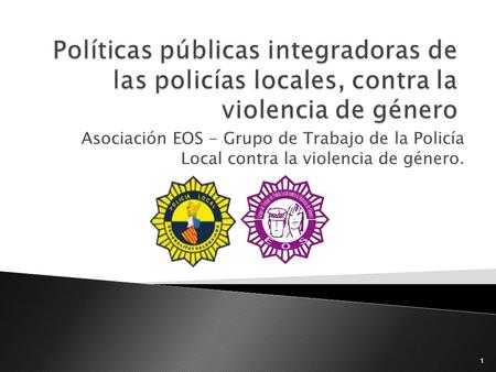 Políticas públicas integradoras de las policías locales, contra la violencia de género Asociación EOS - Grupo de Trabajo de la Policía Local contra la.