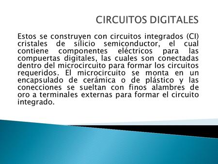 CIRCUITOS DIGITALES Estos se construyen con circuitos integrados (CI) cristales de silicio semiconductor, el cual contiene componentes eléctricos para.