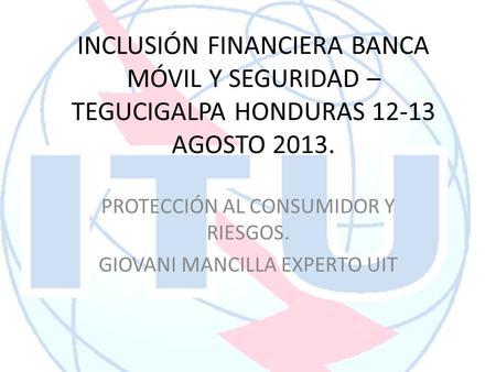 INCLUSIÓN FINANCIERA BANCA MÓVIL Y SEGURIDAD – TEGUCIGALPA HONDURAS 12-13 AGOSTO 2013. PROTECCIÓN AL CONSUMIDOR Y RIESGOS. GIOVANI MANCILLA EXPERTO UIT.