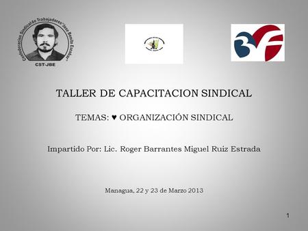 1 TALLER DE CAPACITACION SINDICAL TEMAS: ORGANIZACIÓN SINDICAL Impartido Por: Lic. Roger Barrantes Miguel Ruiz Estrada Managua, 22 y 23 de Marzo 2013.