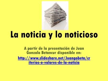 La noticia y lo noticioso A partir de la presentación de Juan Gonzalo Betancur disponible en:  iterios-o-valores-de-la-noticia.