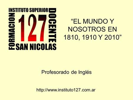 “EL MUNDO Y NOSOTROS EN 1810, 1910 Y 2010” Profesorado de Inglés
