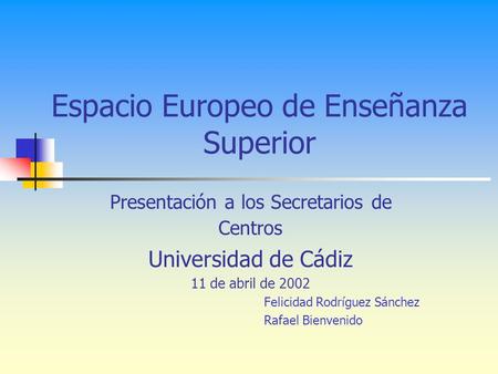 Espacio Europeo de Enseñanza Superior Presentación a los Secretarios de Centros Universidad de Cádiz 11 de abril de 2002 Felicidad Rodríguez Sánchez Rafael.
