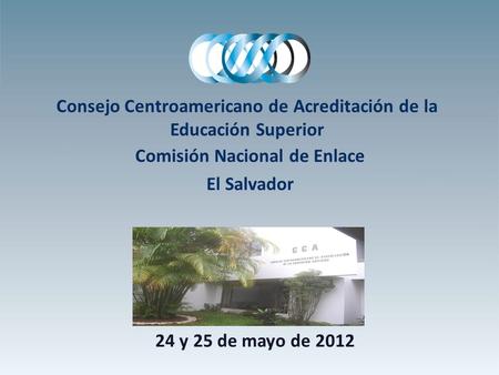 Consejo Centroamericano de Acreditación de la Educación Superior Comisión Nacional de Enlace El Salvador 24 y 25 de mayo de 2012.