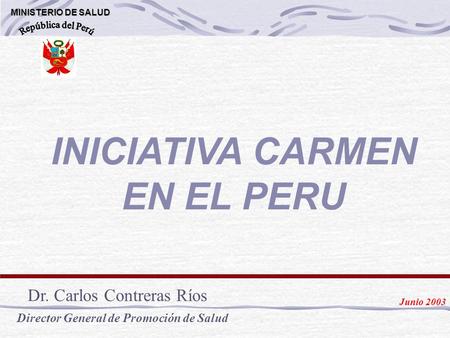 INICIATIVA CARMEN EN EL PERU MINISTERIO DE SALUD MINISTERIO DE SALUD Dr. Carlos Contreras Ríos Director General de Promoción de Salud Junio 2003.