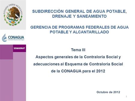 SUBDIRECCIÓN GENERAL DE AGUA POTABLE, DRENAJE Y SANEAMIENTO GERENCIA DE PROGRAMAS FEDERALES DE AGUA POTABLE Y ALCANTARILLADO Octubre de 2012 Tema III Aspectos.
