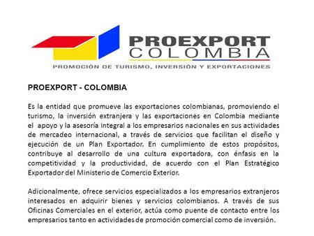 PROEXPORT - COLOMBIA Es la entidad que promueve las exportaciones colombianas, promoviendo el turismo, la inversión extranjera y las exportaciones en Colombia.