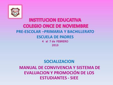 INSTITUCION EDUCATIVA COLEGIO ONCE DE NOVIEMBRE PRE-ESCOLAR –PRIMARIA Y BACHILLERATO ESCUELA DE PADRES 4 al 7 de FEBRERO 2013 SOCIALIZACION MANUAL.