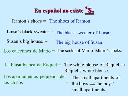 En español no existe s. Ramons shoes =The shoes of Ramon Luisas black sweater = The black sweater of Luisa. The big house of Susan. Susans big house. =
