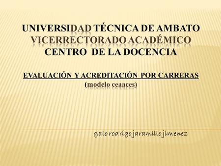 UNIVERSIDAD TÉCNICA DE AMBATO VICERRECTORADO ACADÉMICO CENTRO DE LA DOCENCIA EVALUACIÓN Y ACREDITACIÓN POR CARRERAS (modelo ceaaces) galo rodrigo jaramillo.