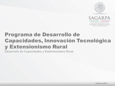 Programa de Desarrollo de Capacidades, Innovación Tecnológica y Extensionismo Rural Desarrollo de Capacidades y Extensionismo Rural Febrero 2013.