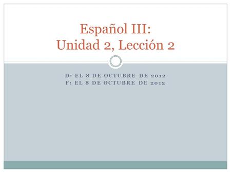 D: EL 8 DE OCTUBRE DE 2012 F: EL 8 DE OCTUBRE DE 2012 Español III: Unidad 2, Lección 2.