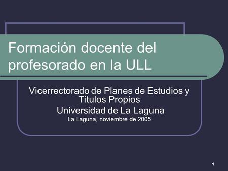 1 Formación docente del profesorado en la ULL Vicerrectorado de Planes de Estudios y Títulos Propios Universidad de La Laguna La Laguna, noviembre de 2005.
