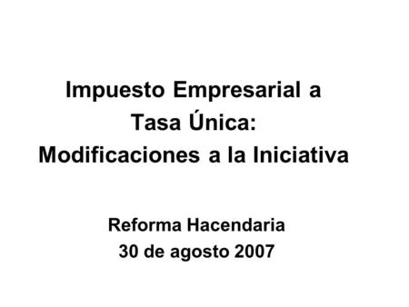 Impuesto Empresarial a Tasa Única: Modificaciones a la Iniciativa Reforma Hacendaria 30 de agosto 2007.