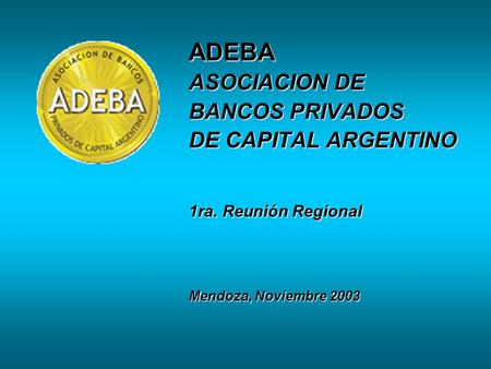 ADEBA ASOCIACION DE BANCOS PRIVADOS DE CAPITAL ARGENTINO 1ra. Reunión Regional Mendoza, Noviembre 2003.